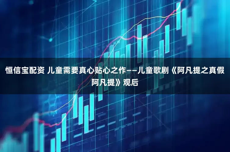 恒信宝配资 儿童需要真心贴心之作——儿童歌剧《阿凡提之真假阿凡提》观后