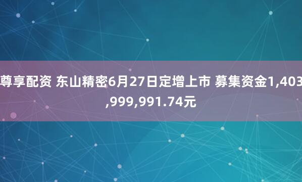 尊享配资 东山精密6月27日定增上市 募集资金1,403,999,991.74元