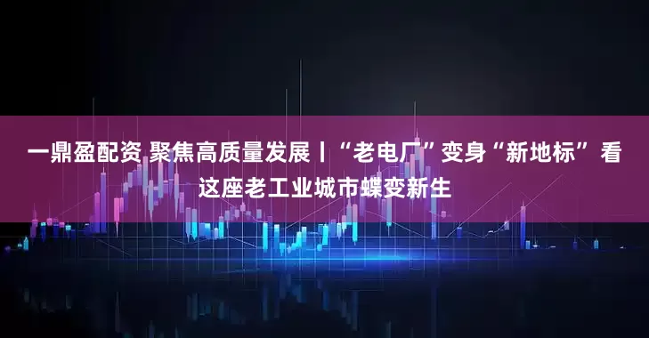 一鼎盈配资 聚焦高质量发展丨“老电厂”变身“新地标” 看这座老工业城市蝶变新生
