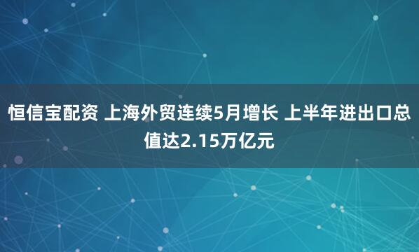 恒信宝配资 上海外贸连续5月增长 上半年进出口总值达2.15万亿元