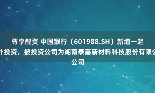 尊享配资 中国银行（601988.SH）新增一起对外投资，被投资公司为湖南泰嘉新材料科技股份有限公司