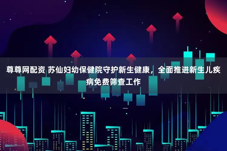 尊尊网配资 苏仙妇幼保健院守护新生健康，全面推进新生儿疾病免费筛查工作