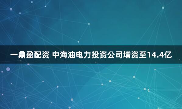 一鼎盈配资 中海油电力投资公司增资至14.4亿